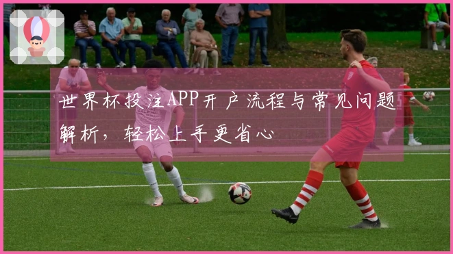 世界杯投注APP开户流程与常见问题解析，轻松上手更省心