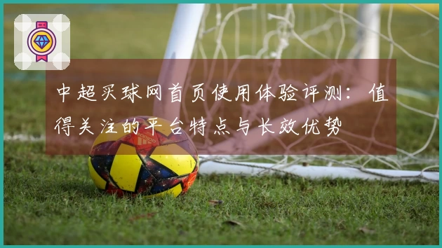 中超买球网首页使用体验评测：值得关注的平台特点与长效优势