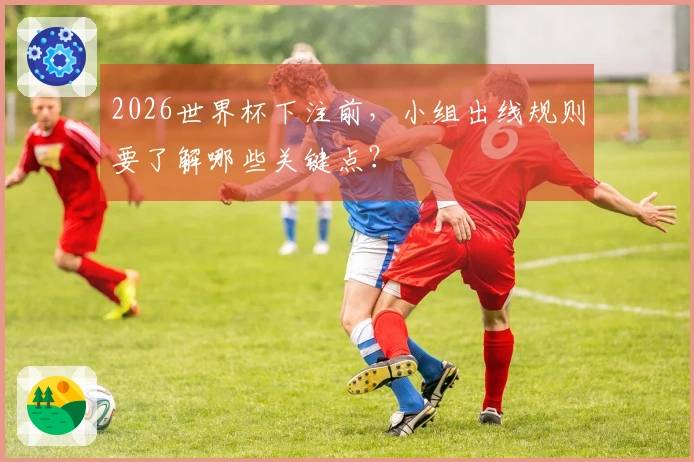 2026世界杯下注前，小组出线规则要了解哪些关键点？